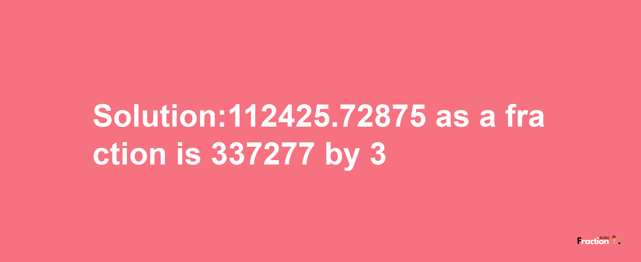 Solution:112425.72875 as a fraction is 337277/3