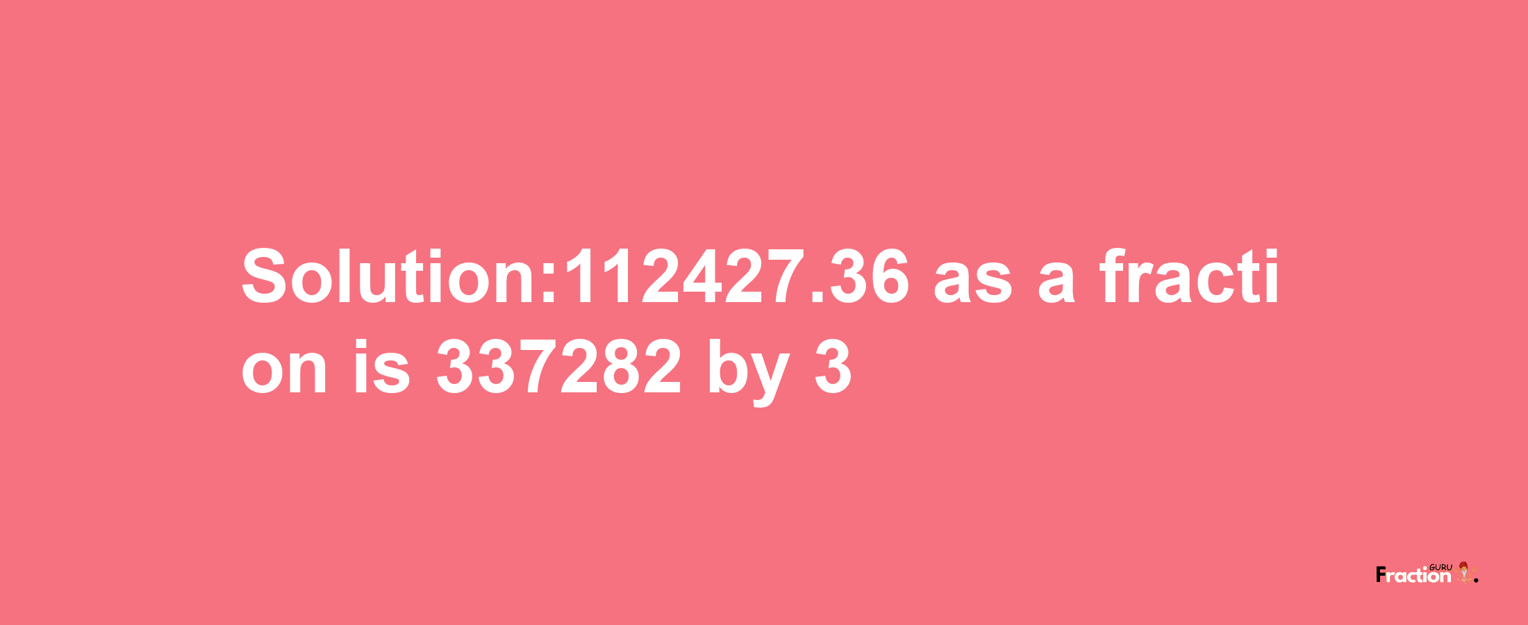 Solution:112427.36 as a fraction is 337282/3