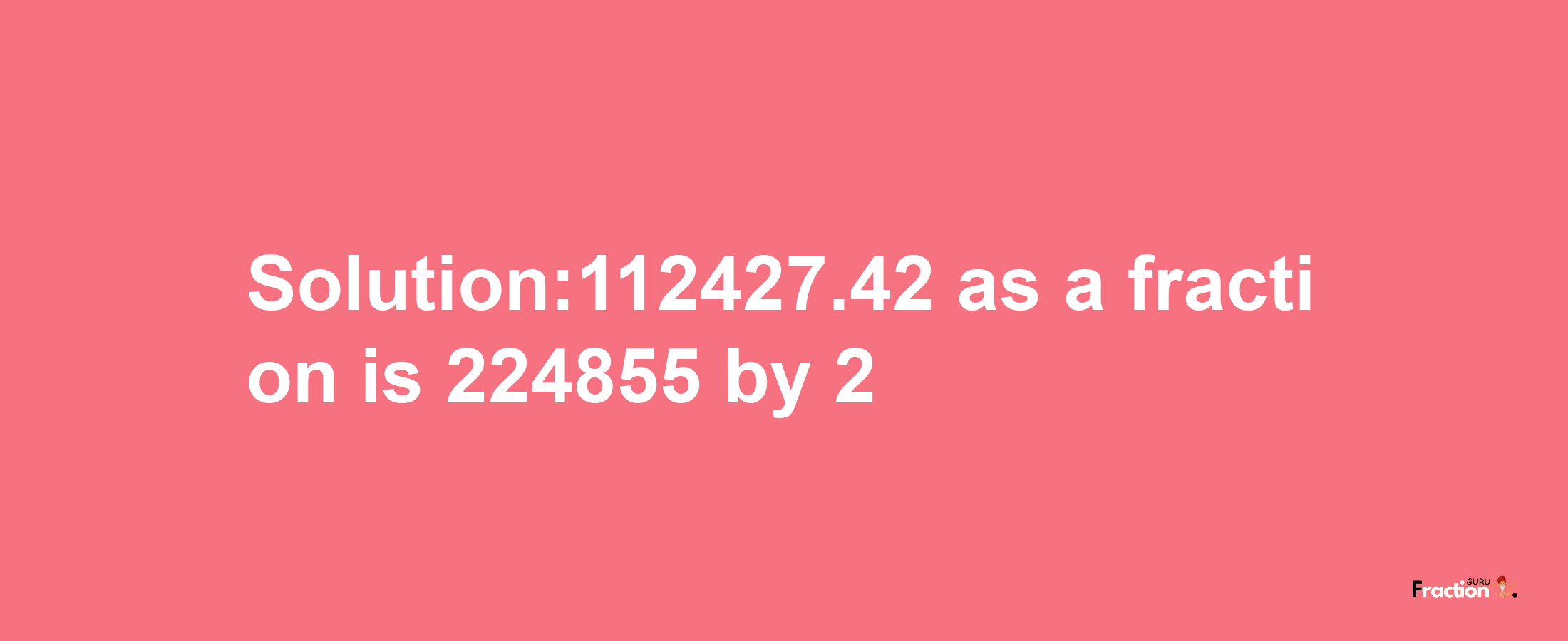 Solution:112427.42 as a fraction is 224855/2