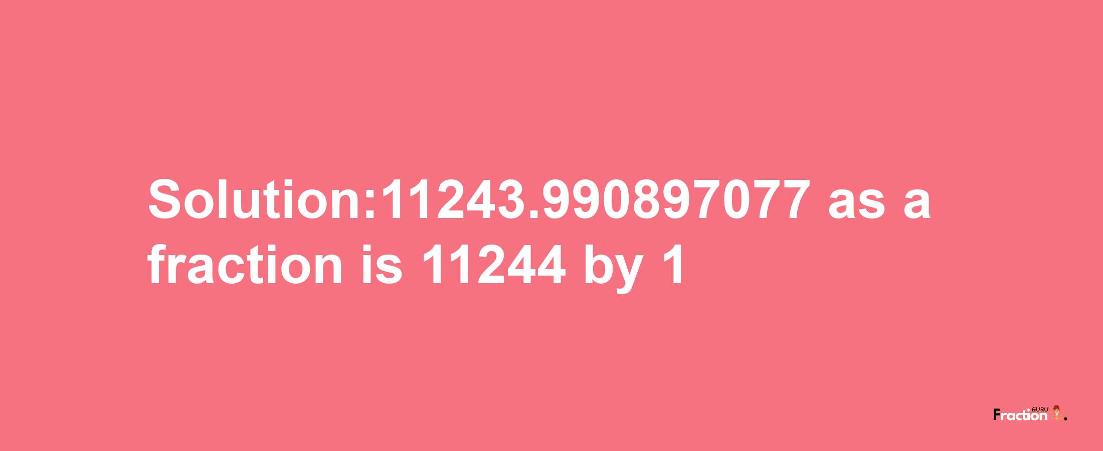 Solution:11243.990897077 as a fraction is 11244/1