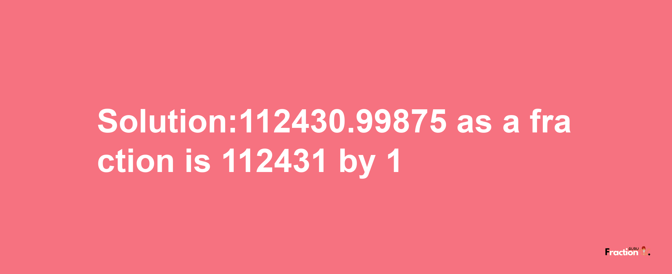 Solution:112430.99875 as a fraction is 112431/1