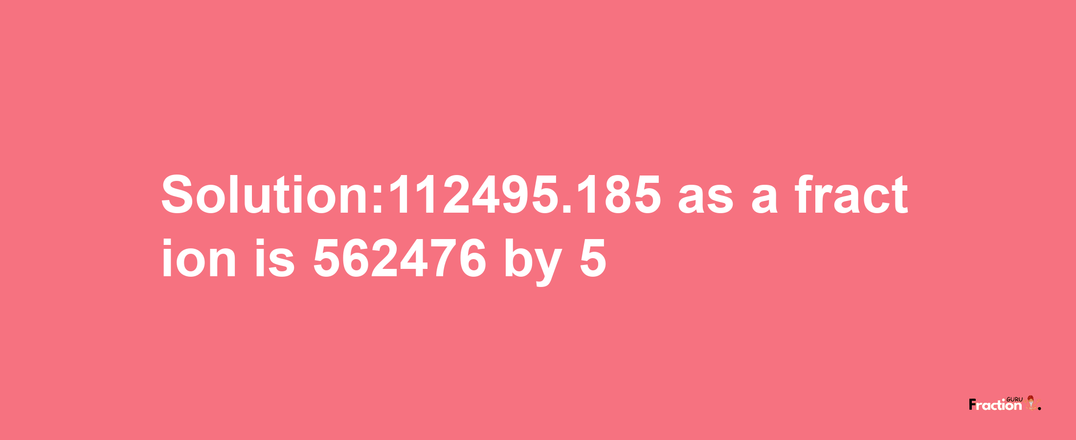 Solution:112495.185 as a fraction is 562476/5