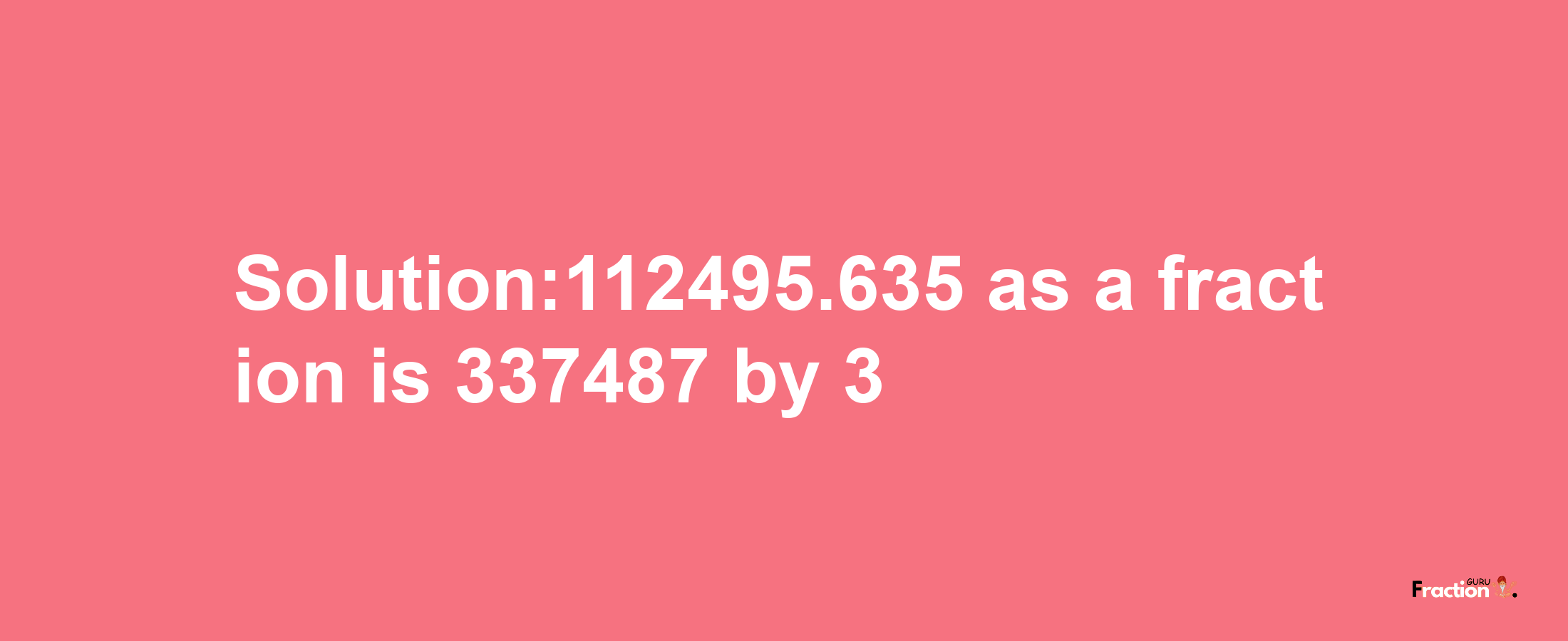 Solution:112495.635 as a fraction is 337487/3