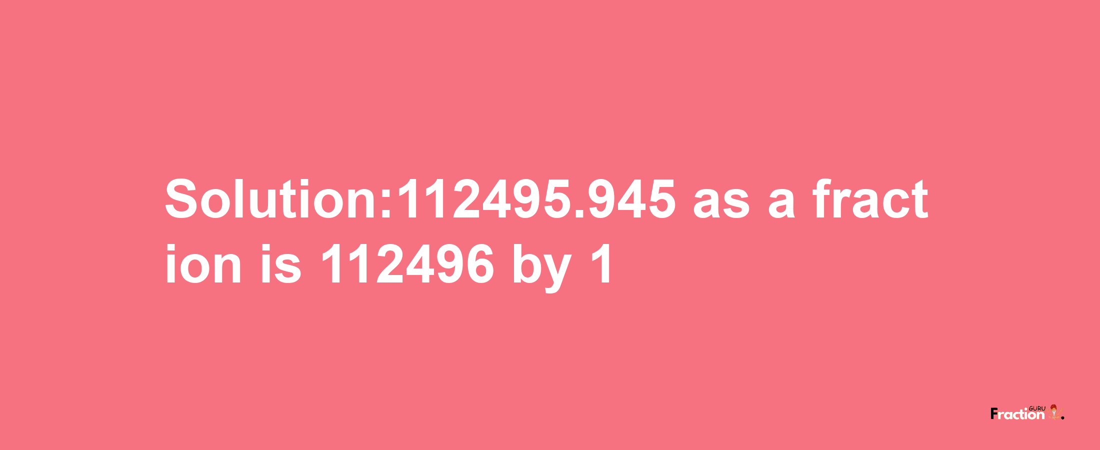 Solution:112495.945 as a fraction is 112496/1