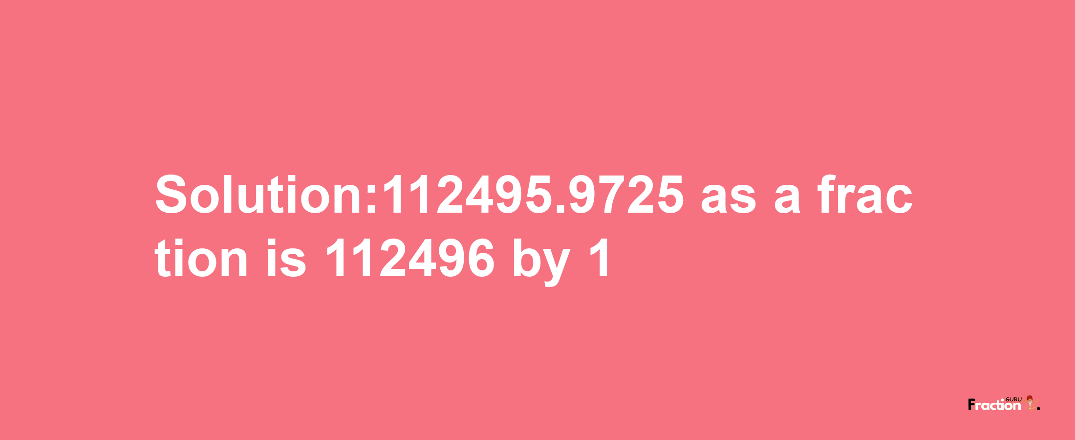 Solution:112495.9725 as a fraction is 112496/1