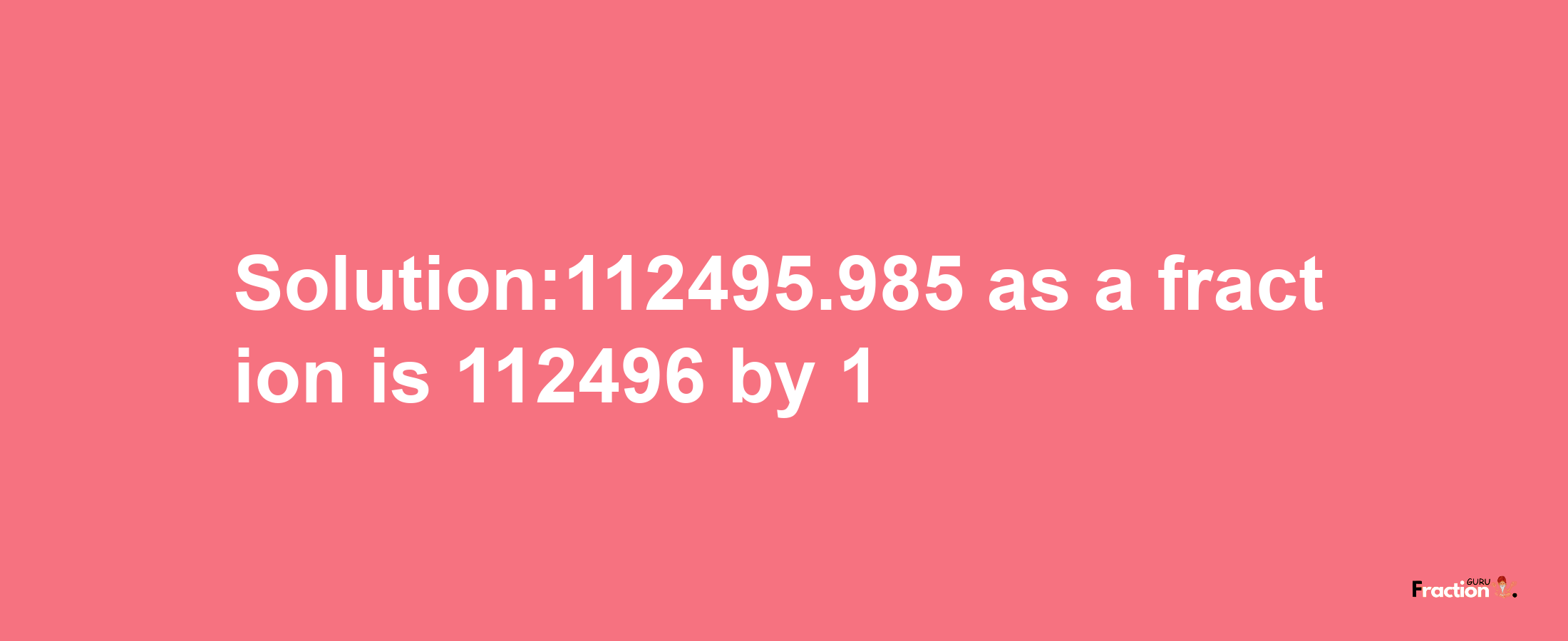 Solution:112495.985 as a fraction is 112496/1