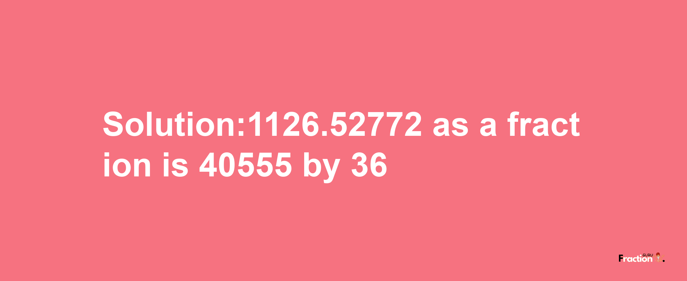 Solution:1126.52772 as a fraction is 40555/36