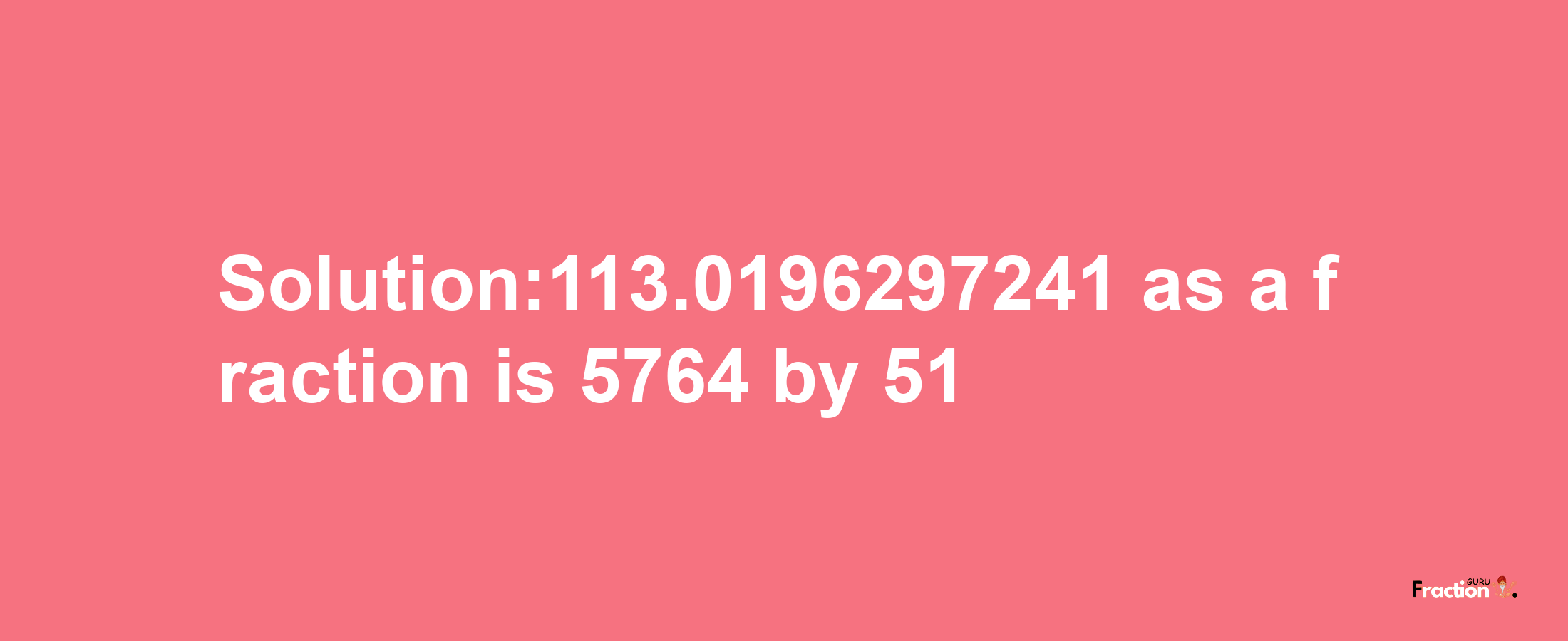 Solution:113.0196297241 as a fraction is 5764/51