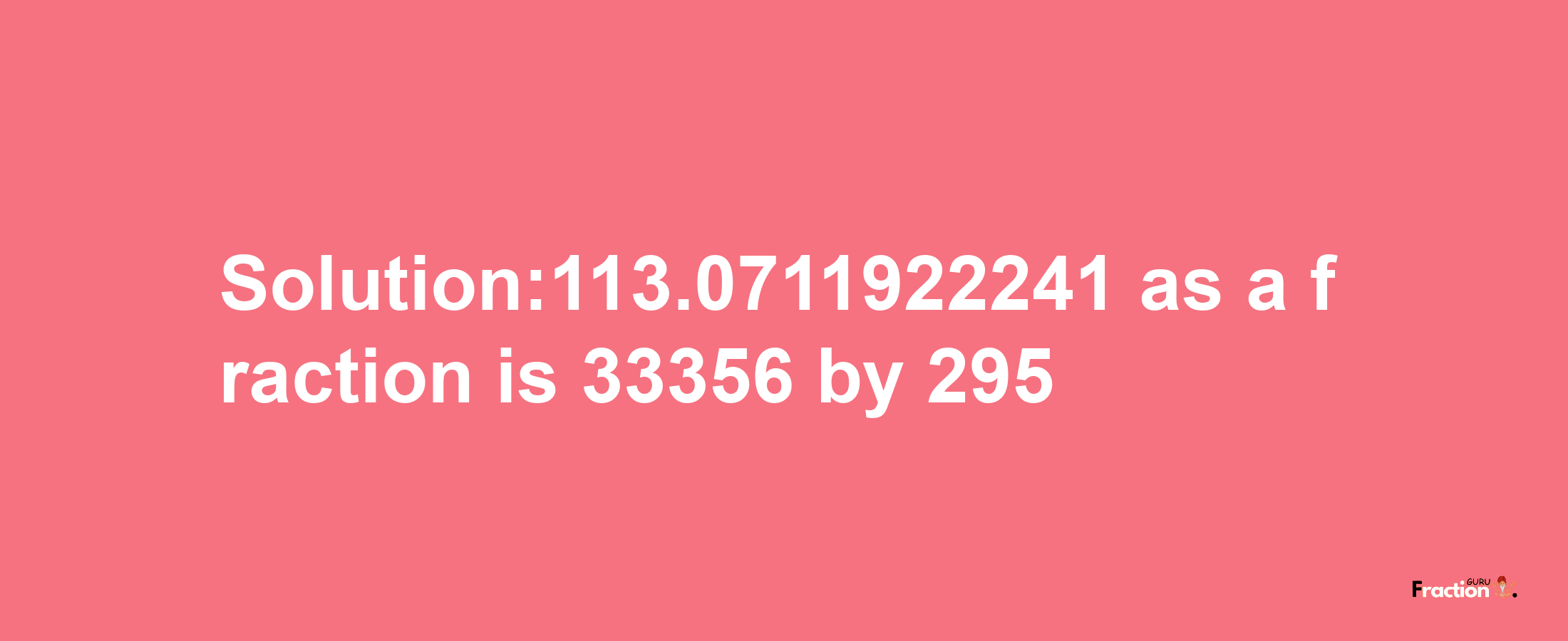 Solution:113.0711922241 as a fraction is 33356/295