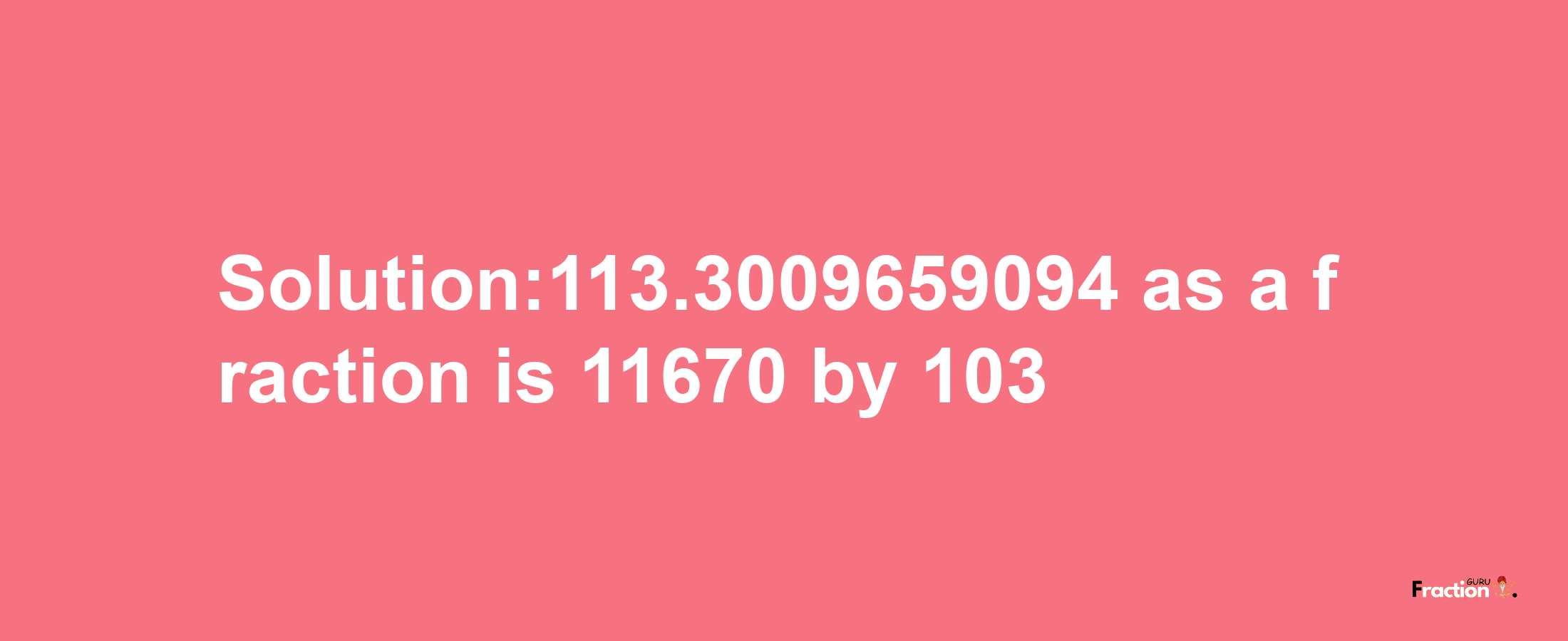 Solution:113.3009659094 as a fraction is 11670/103