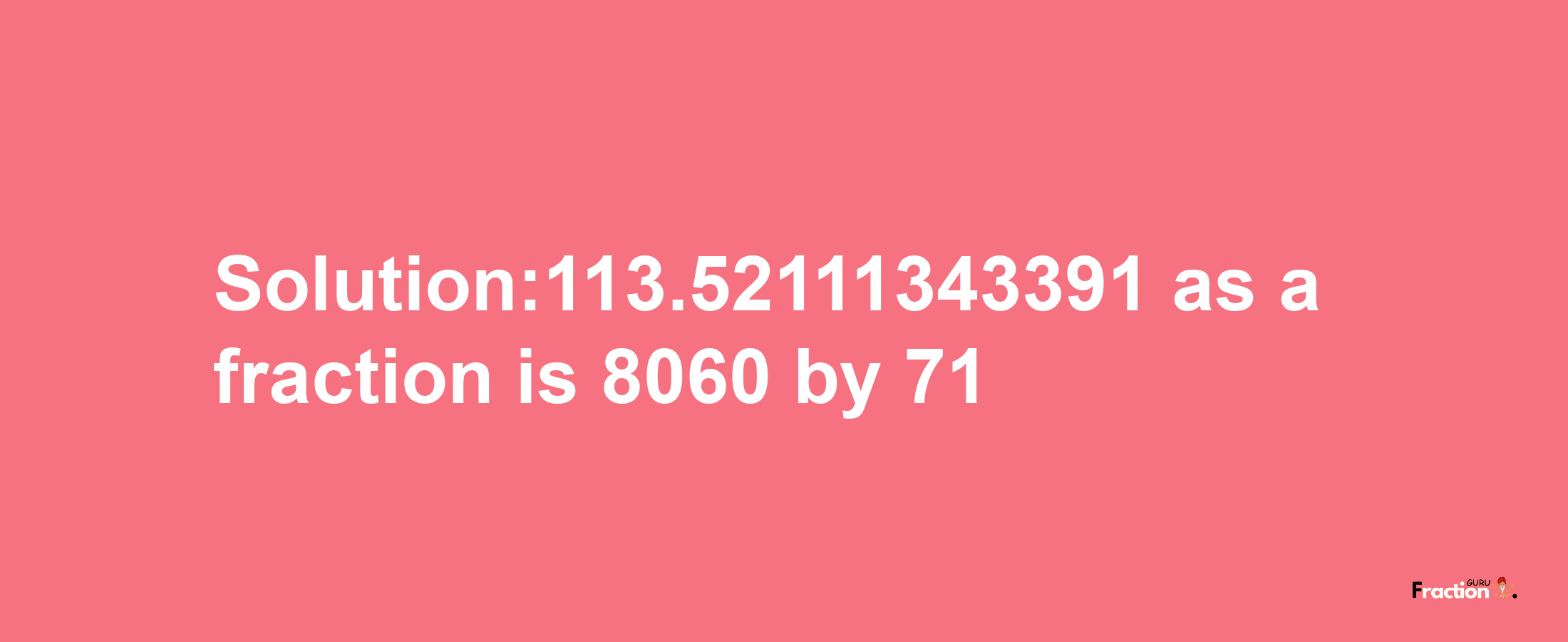 Solution:113.52111343391 as a fraction is 8060/71