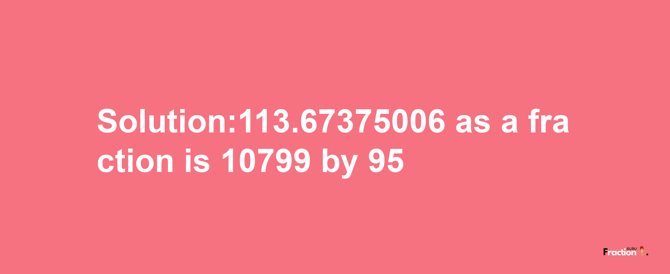 Solution:113.67375006 as a fraction is 10799/95