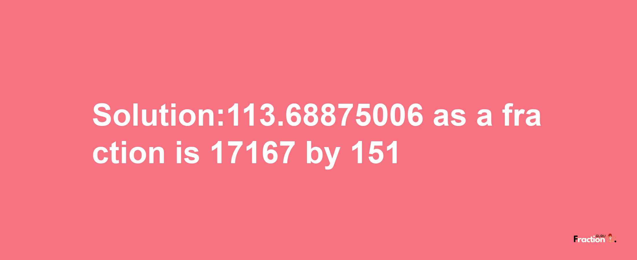 Solution:113.68875006 as a fraction is 17167/151