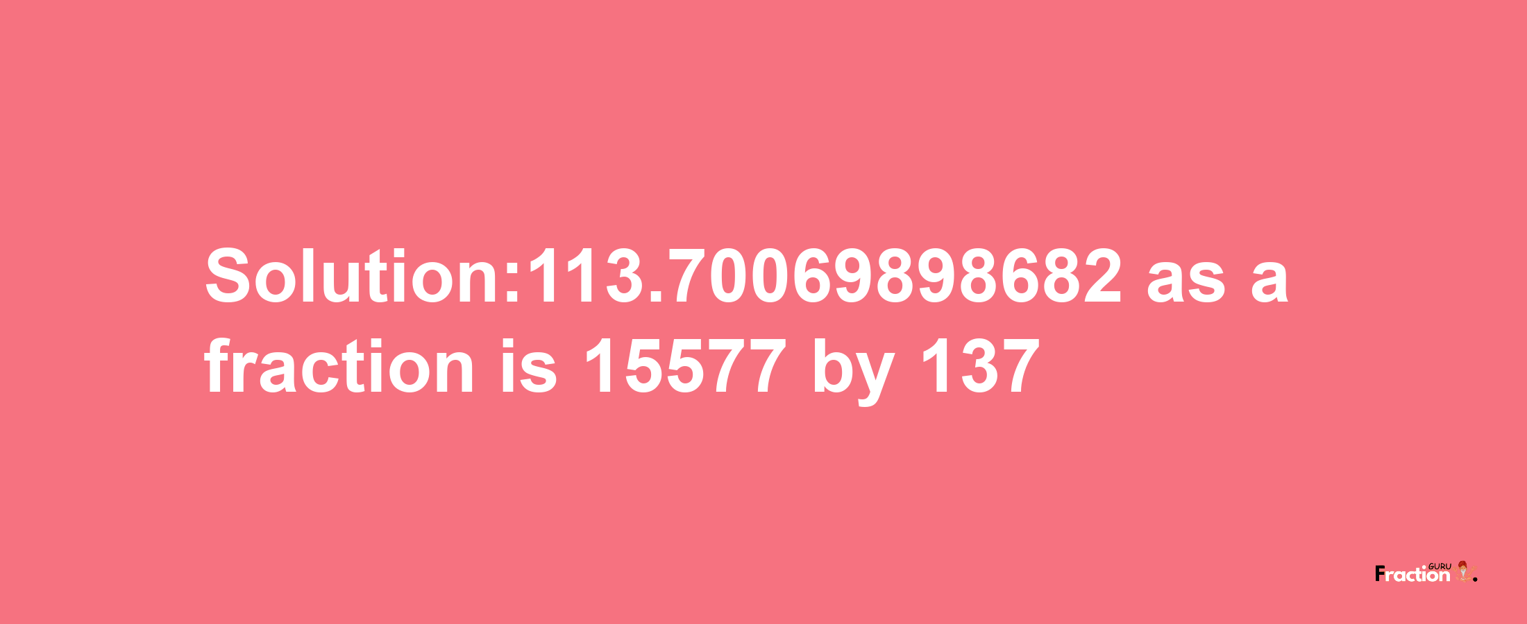 Solution:113.70069898682 as a fraction is 15577/137