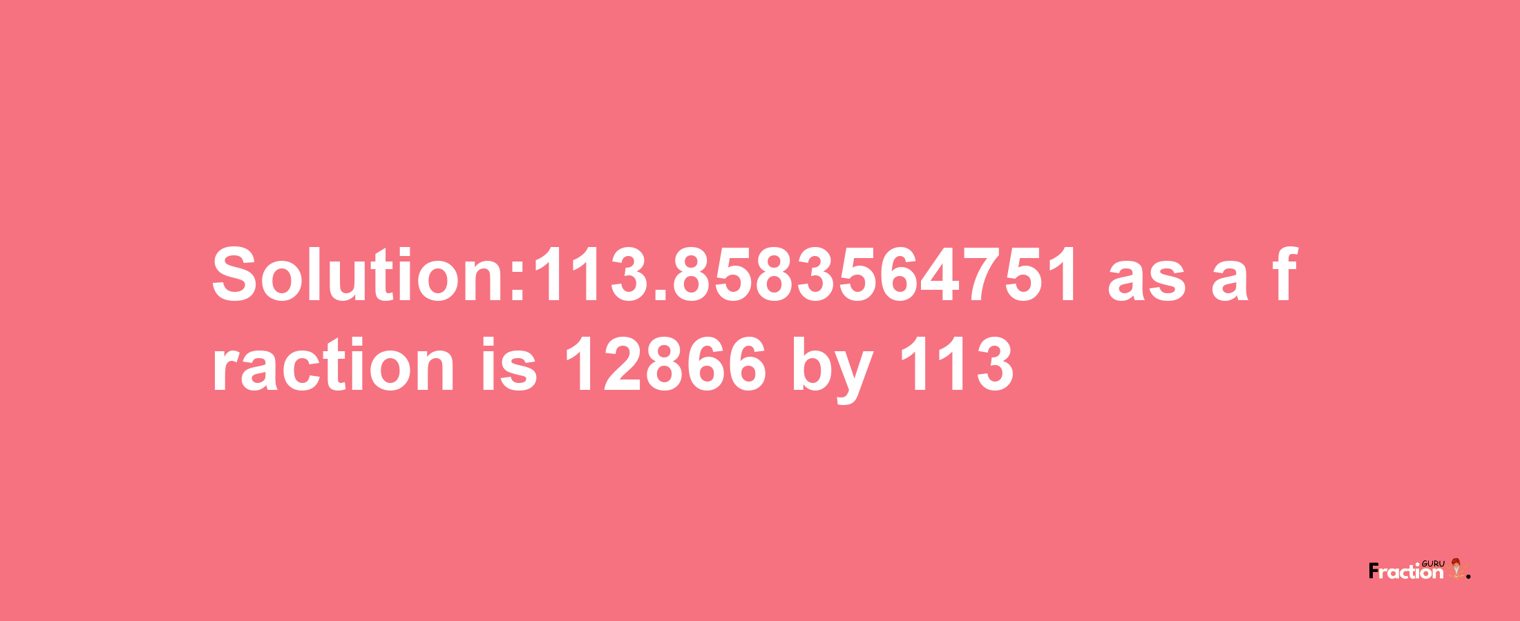 Solution:113.8583564751 as a fraction is 12866/113