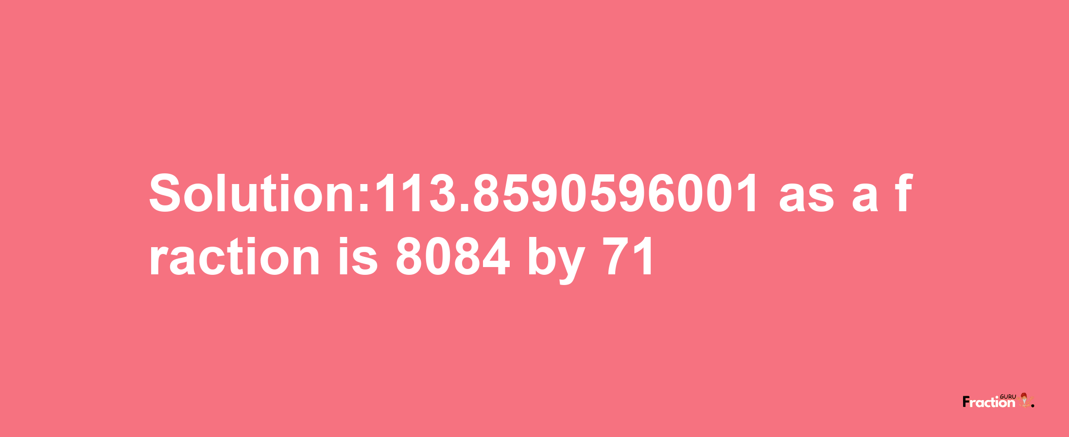 Solution:113.8590596001 as a fraction is 8084/71