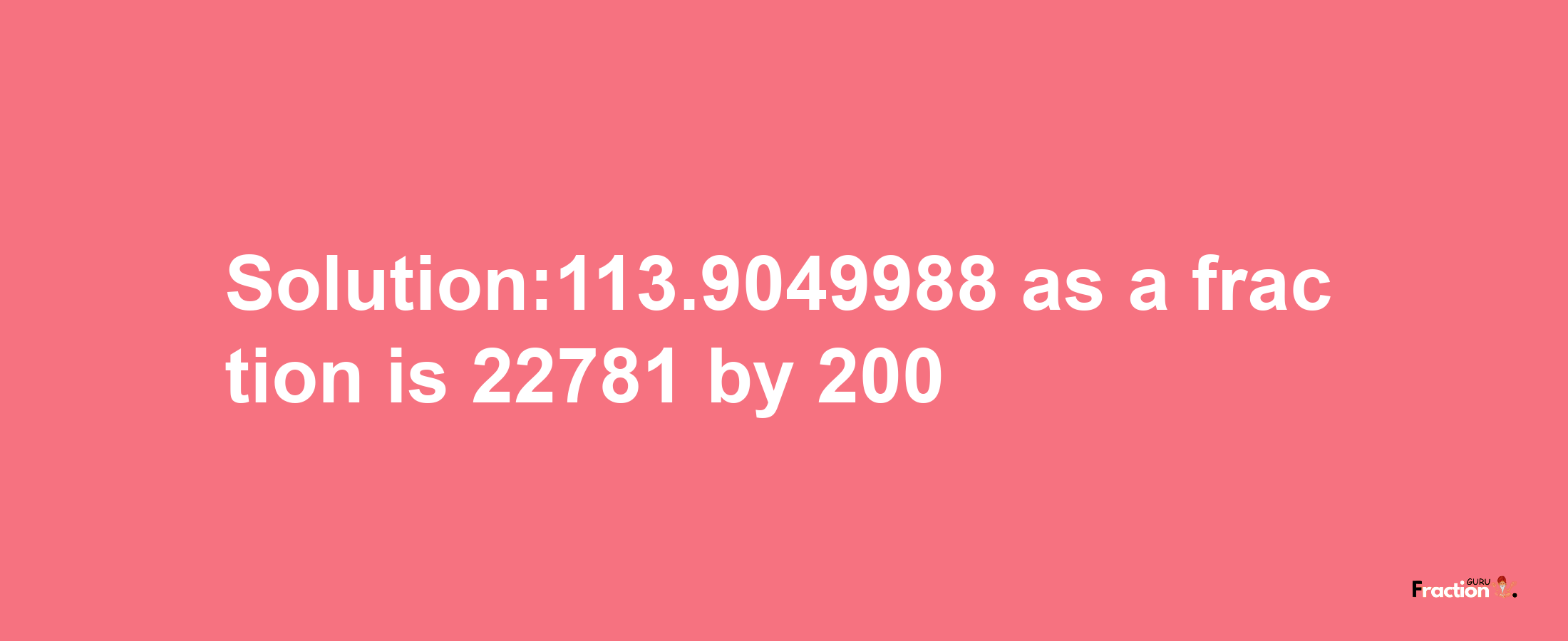 Solution:113.9049988 as a fraction is 22781/200