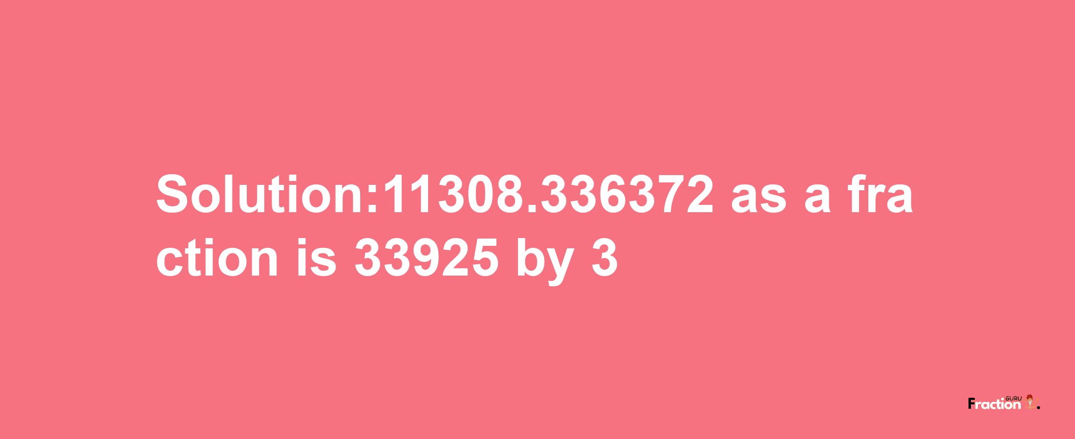 Solution:11308.336372 as a fraction is 33925/3