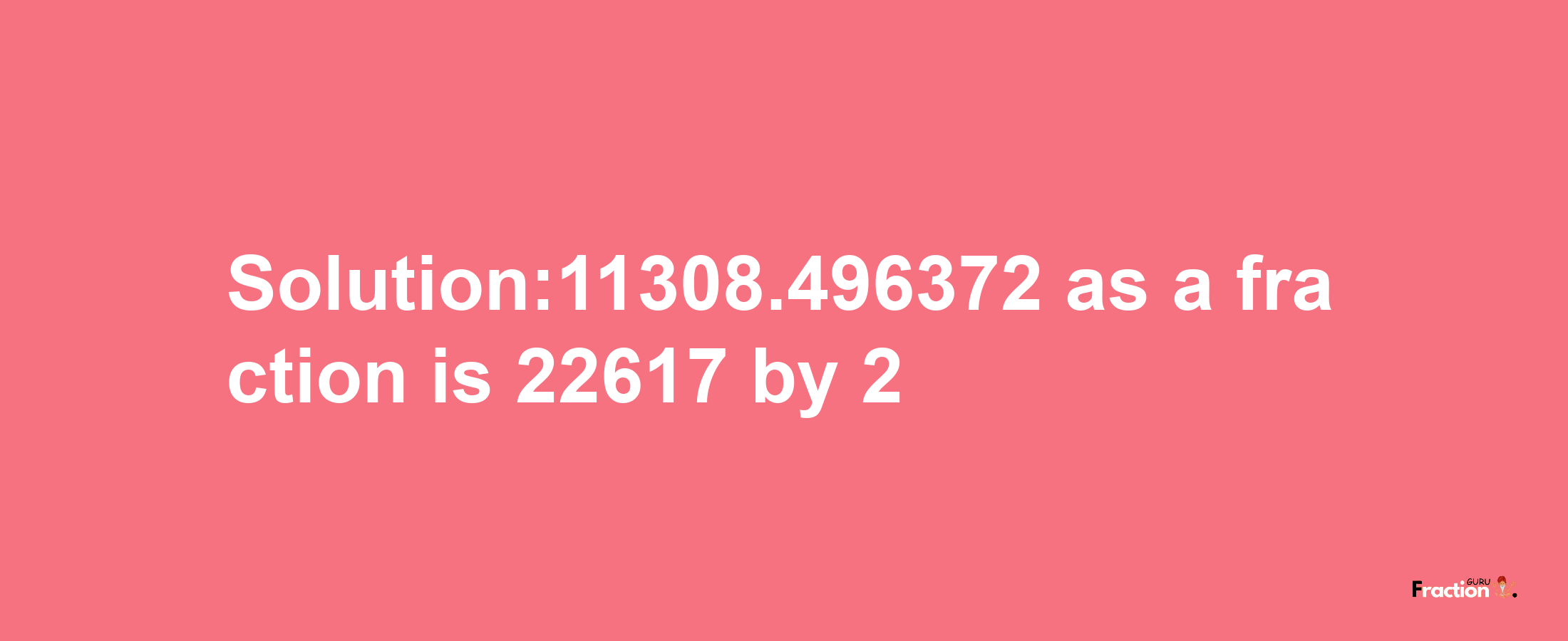 Solution:11308.496372 as a fraction is 22617/2