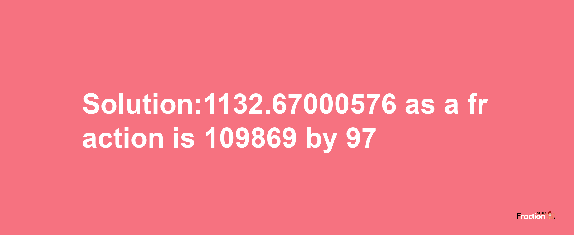 Solution:1132.67000576 as a fraction is 109869/97