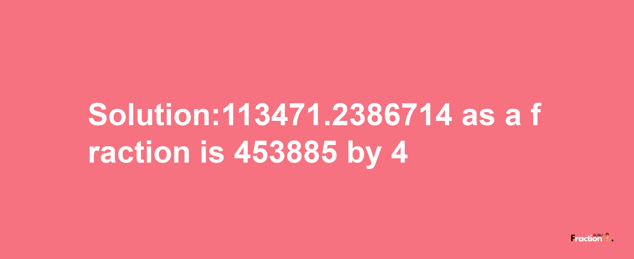 Solution:113471.2386714 as a fraction is 453885/4