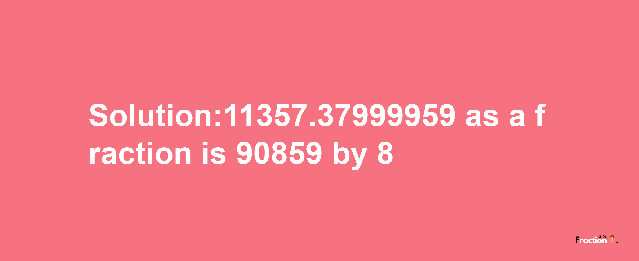 Solution:11357.37999959 as a fraction is 90859/8