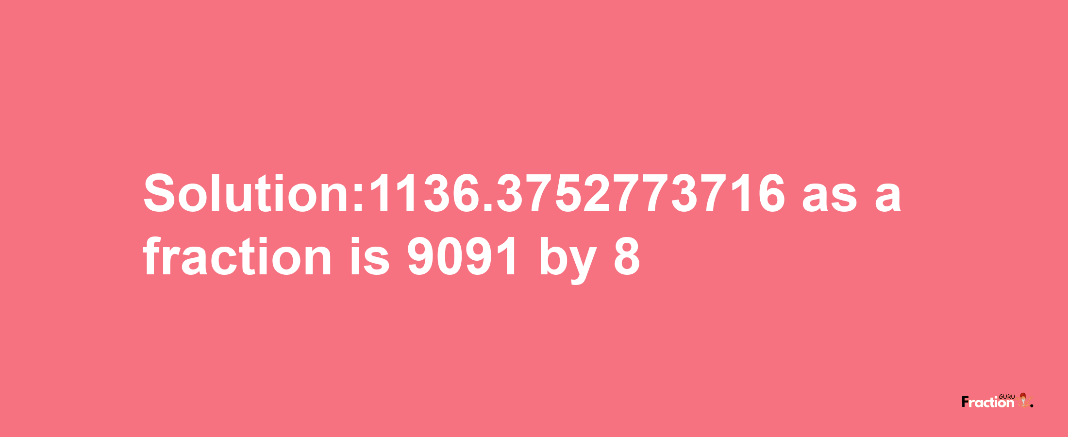 Solution:1136.3752773716 as a fraction is 9091/8