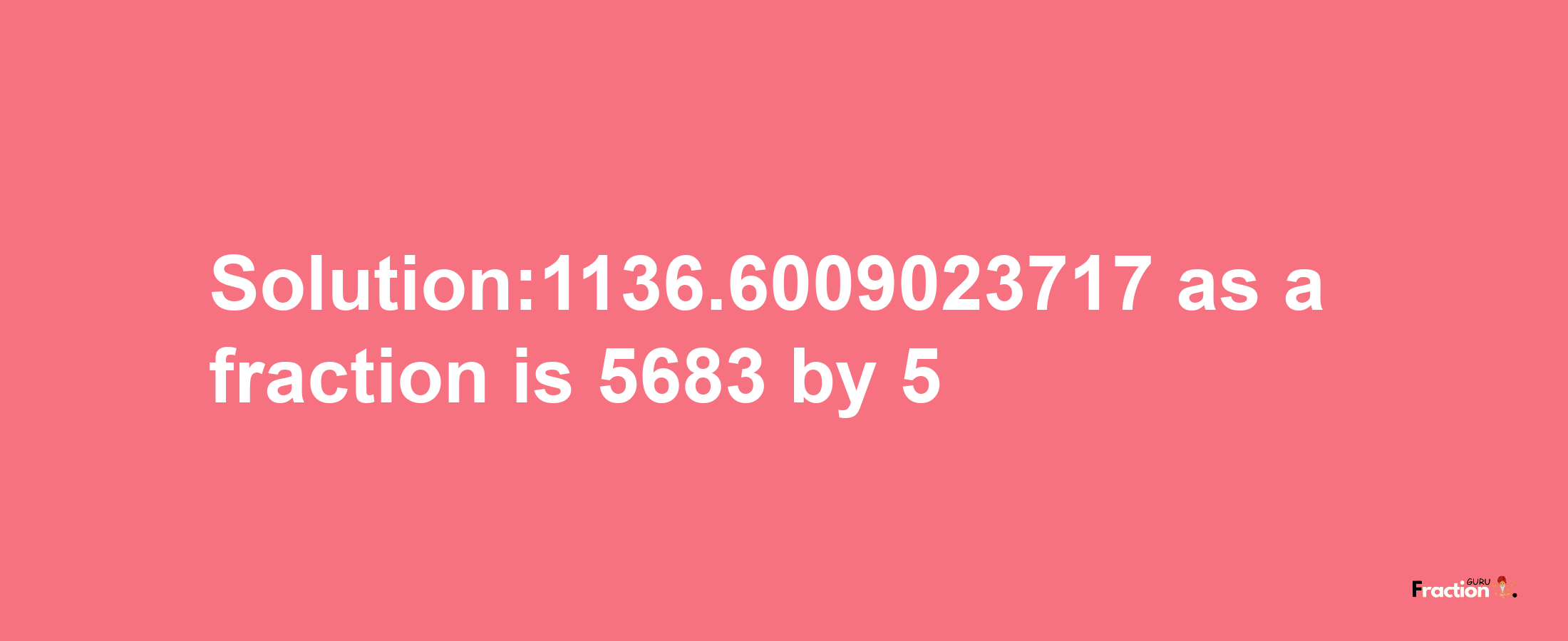 Solution:1136.6009023717 as a fraction is 5683/5