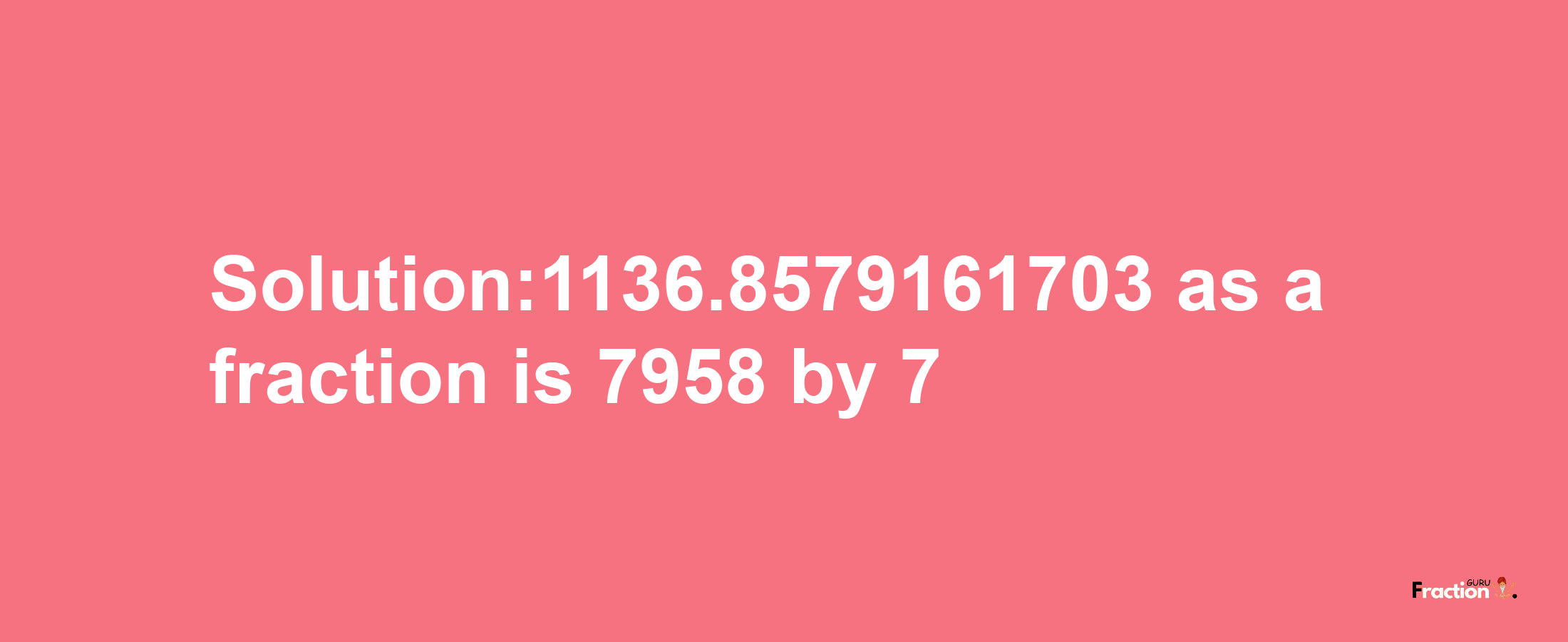 Solution:1136.8579161703 as a fraction is 7958/7