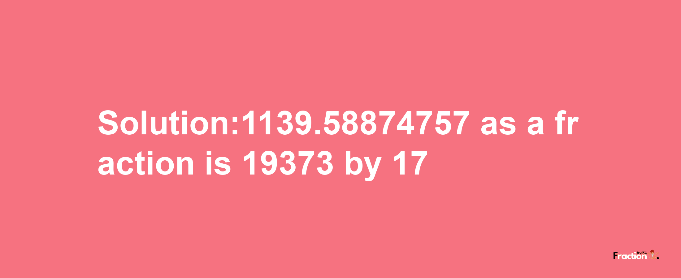 Solution:1139.58874757 as a fraction is 19373/17