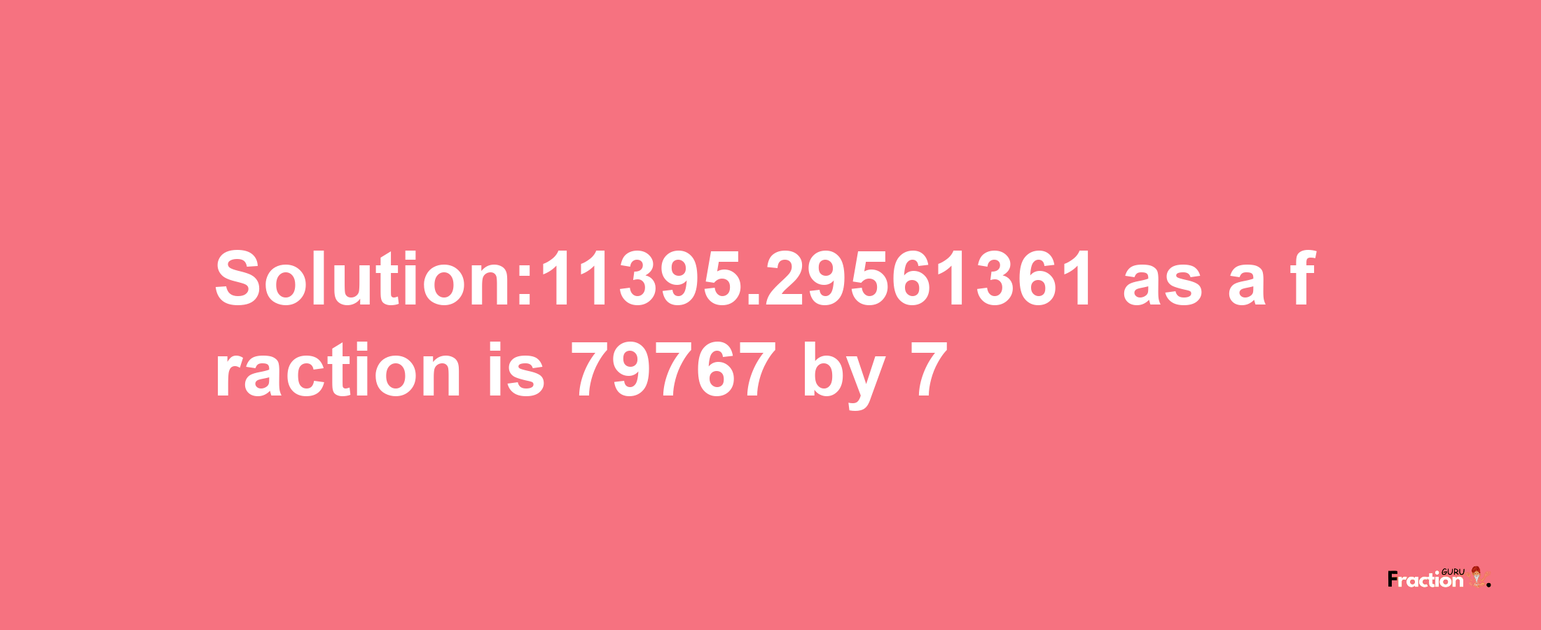 Solution:11395.29561361 as a fraction is 79767/7