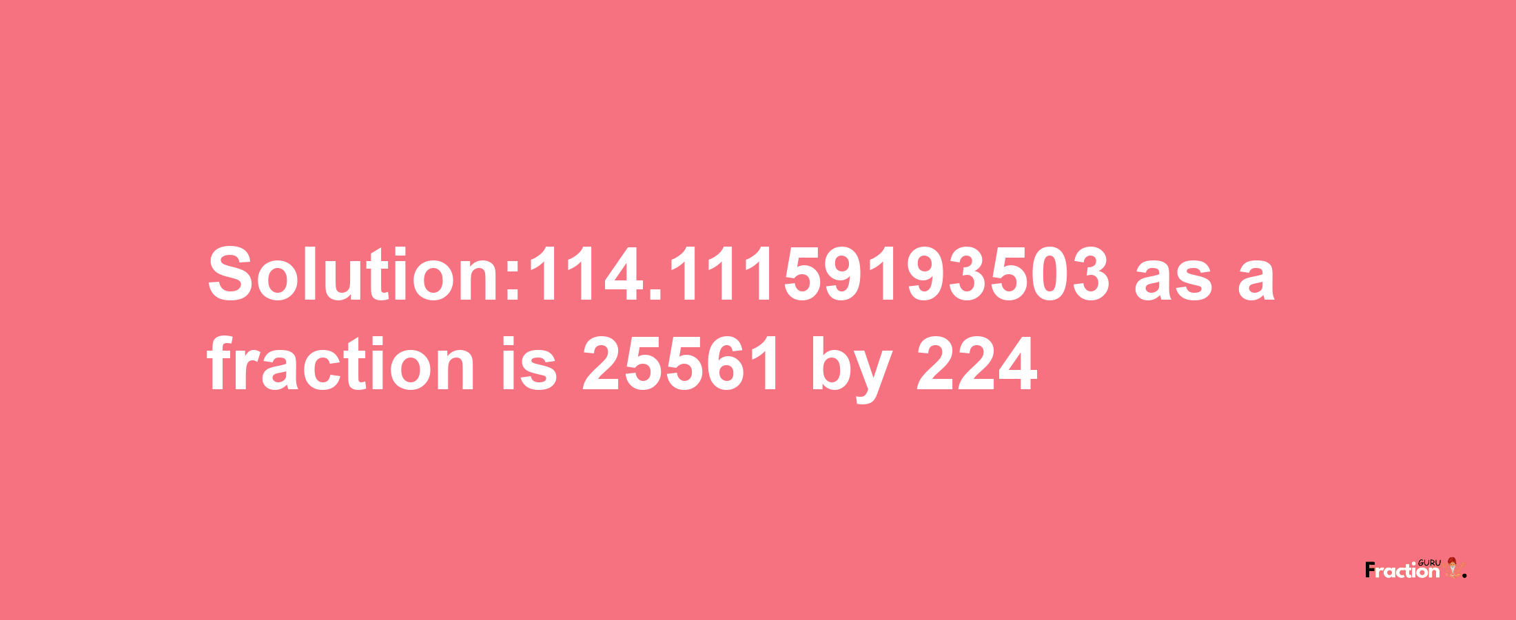 Solution:114.11159193503 as a fraction is 25561/224