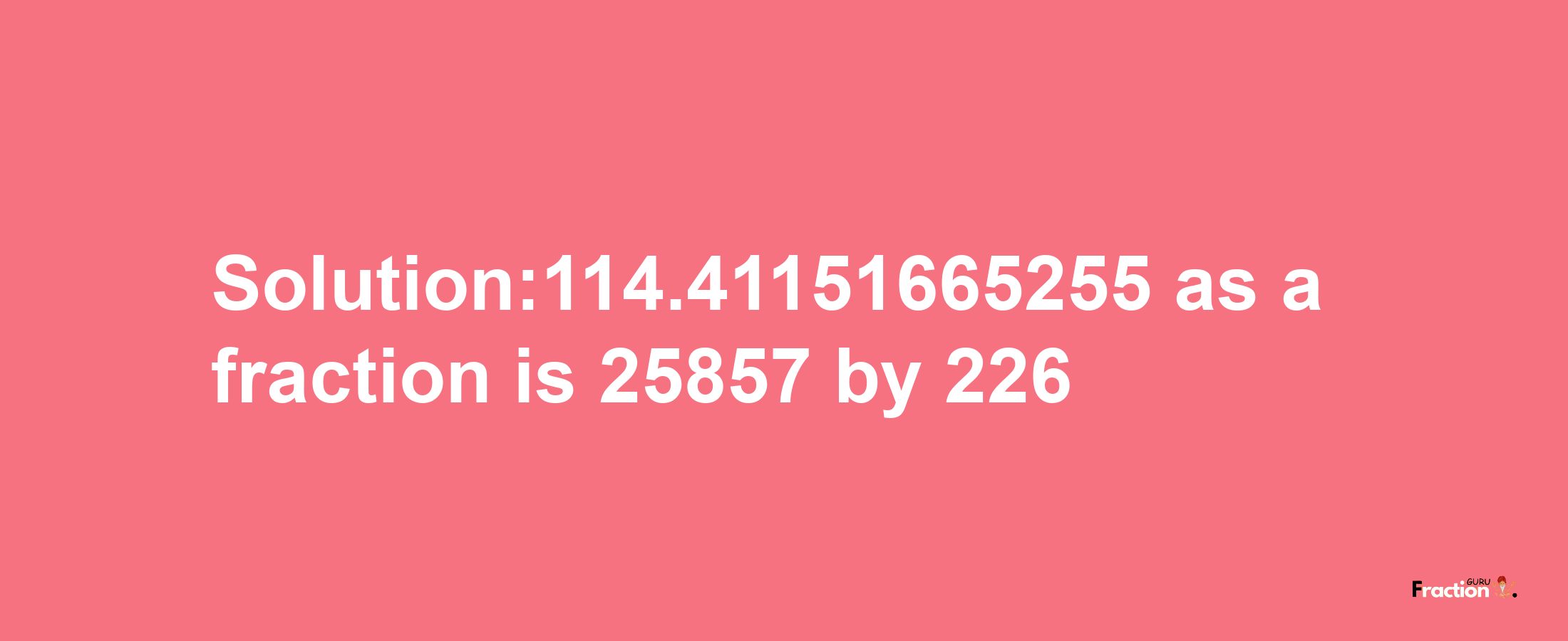 Solution:114.41151665255 as a fraction is 25857/226