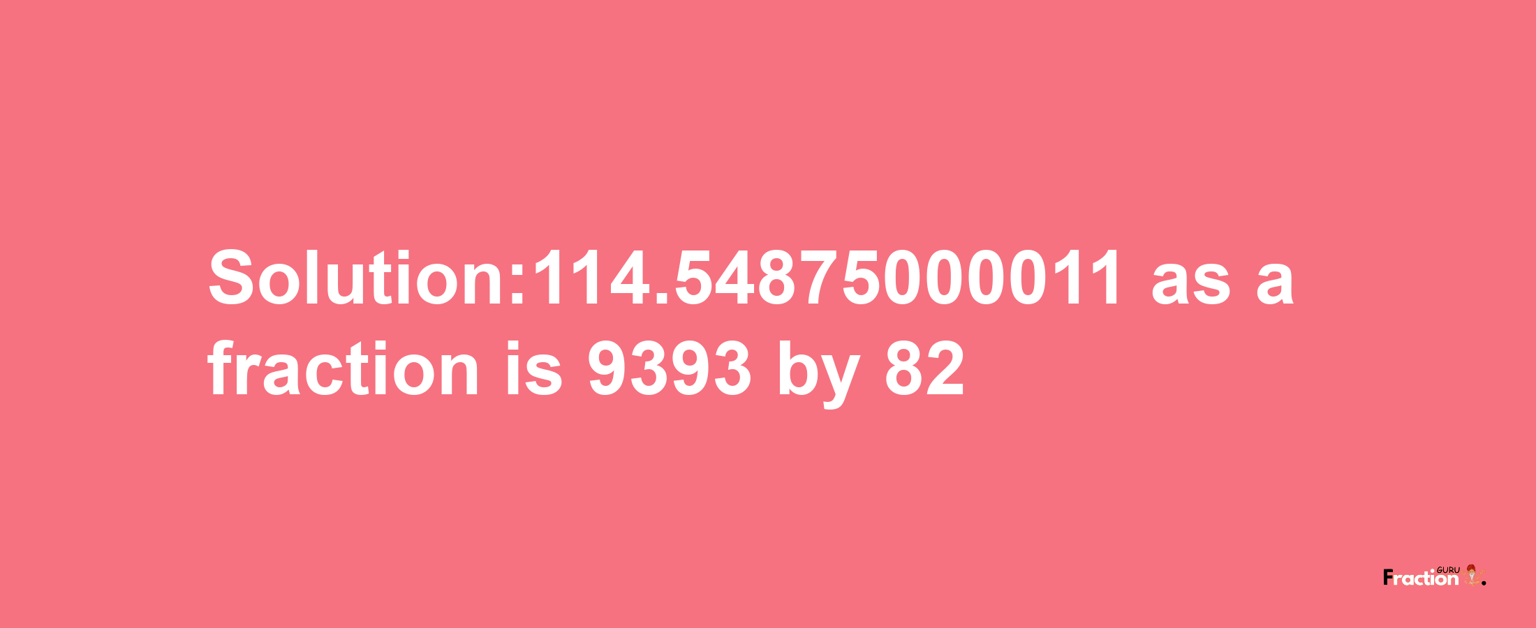 Solution:114.54875000011 as a fraction is 9393/82