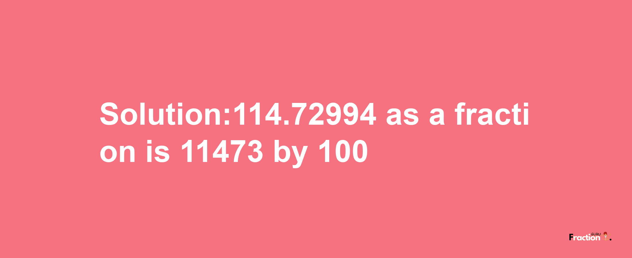 Solution:114.72994 as a fraction is 11473/100