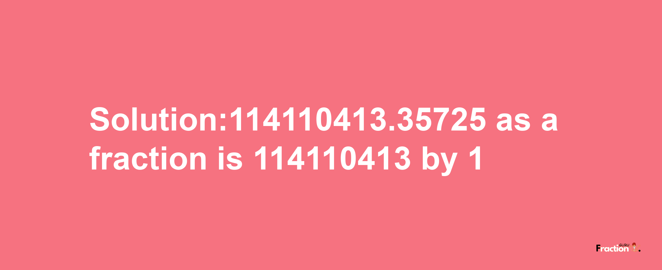 Solution:114110413.35725 as a fraction is 114110413/1