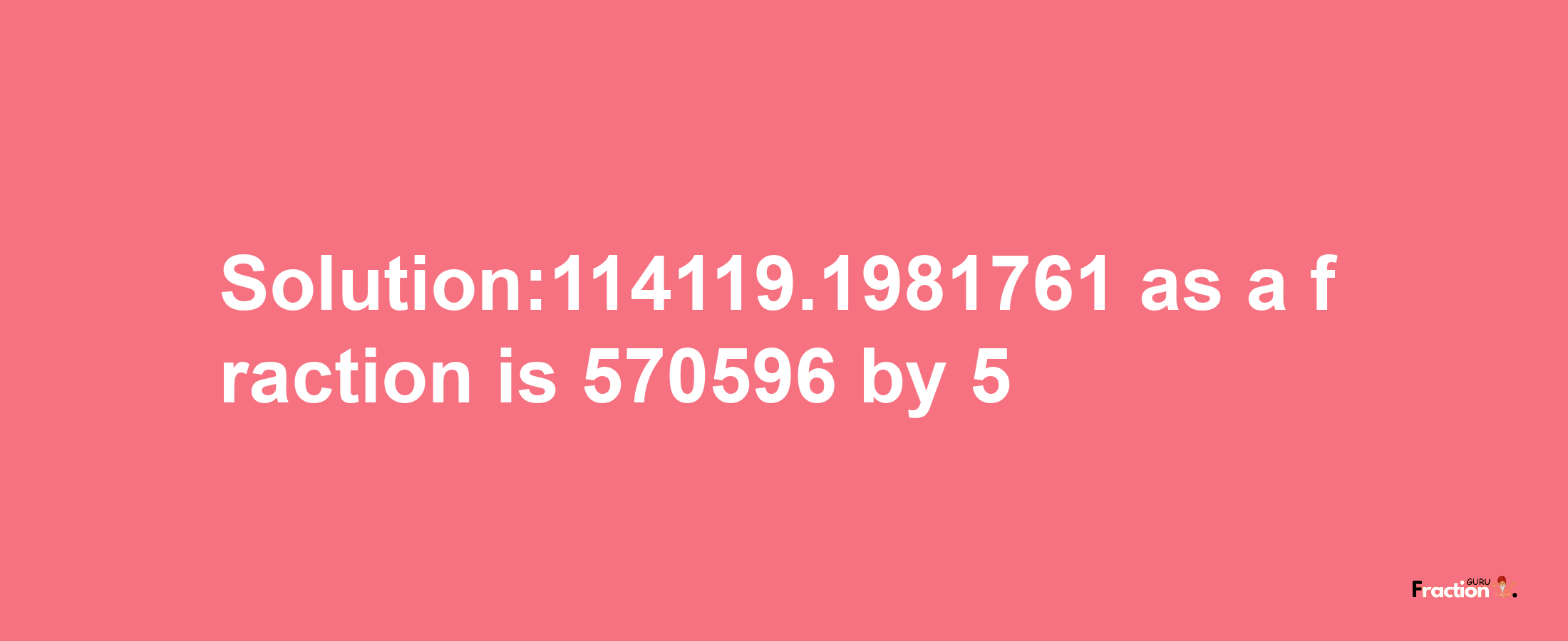 Solution:114119.1981761 as a fraction is 570596/5