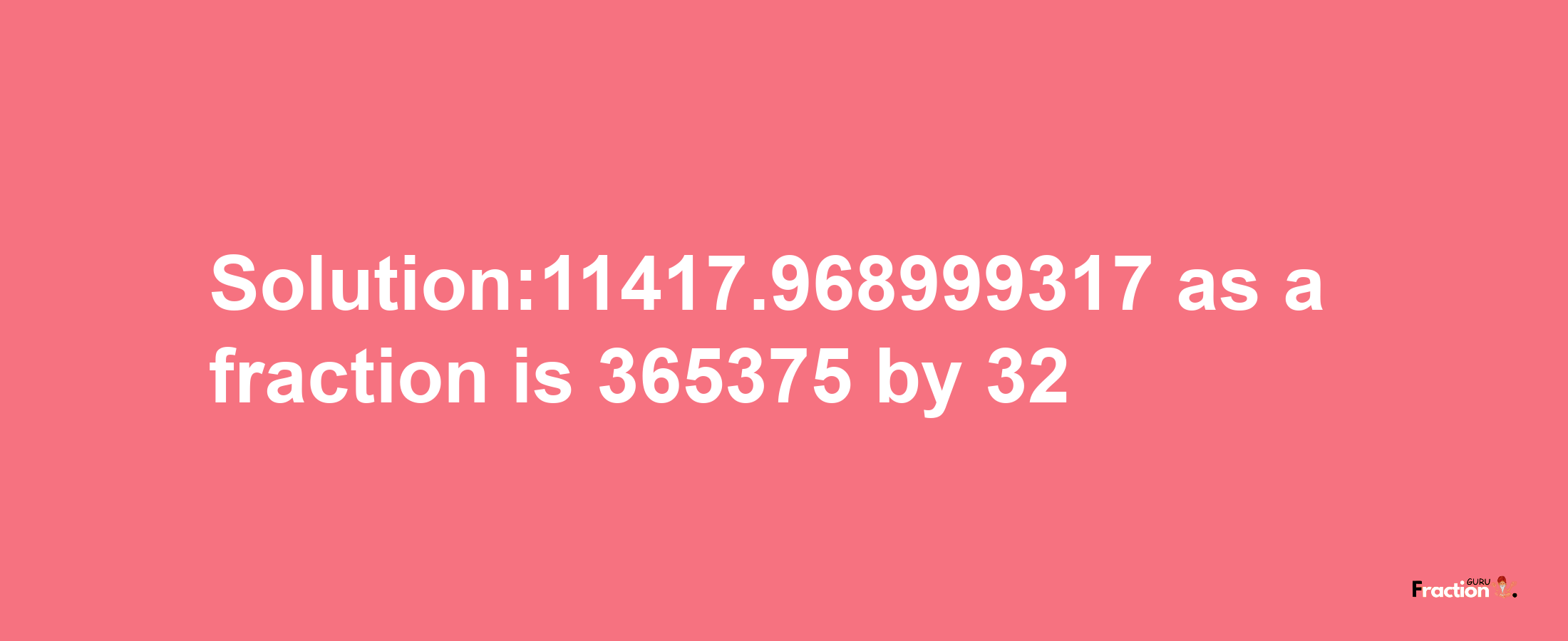 Solution:11417.968999317 as a fraction is 365375/32