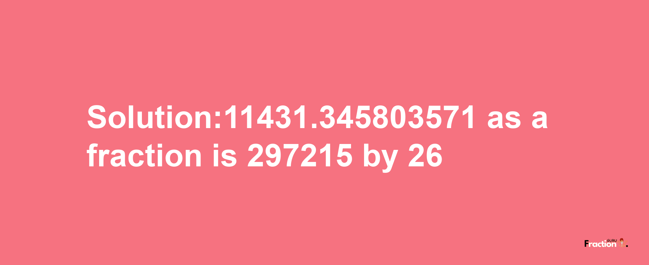 Solution:11431.345803571 as a fraction is 297215/26