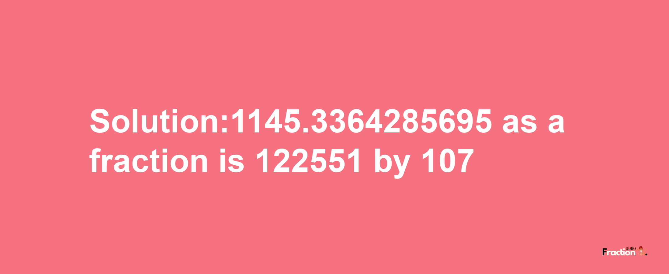 Solution:1145.3364285695 as a fraction is 122551/107