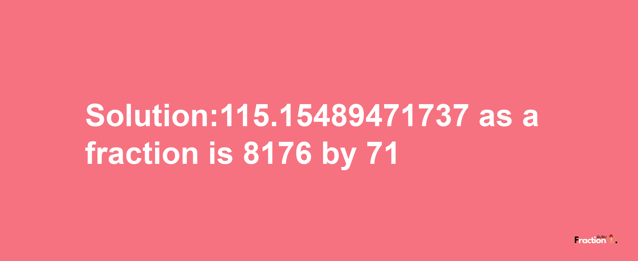 Solution:115.15489471737 as a fraction is 8176/71