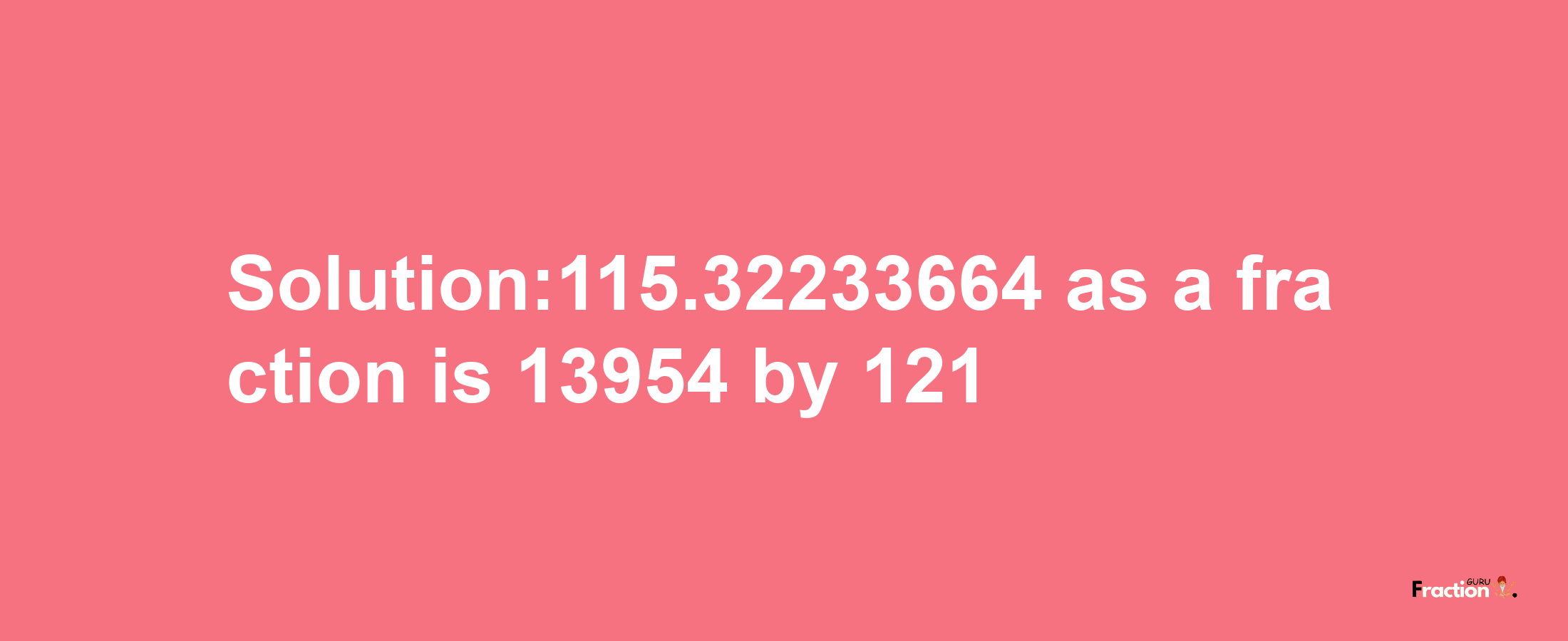 Solution:115.32233664 as a fraction is 13954/121