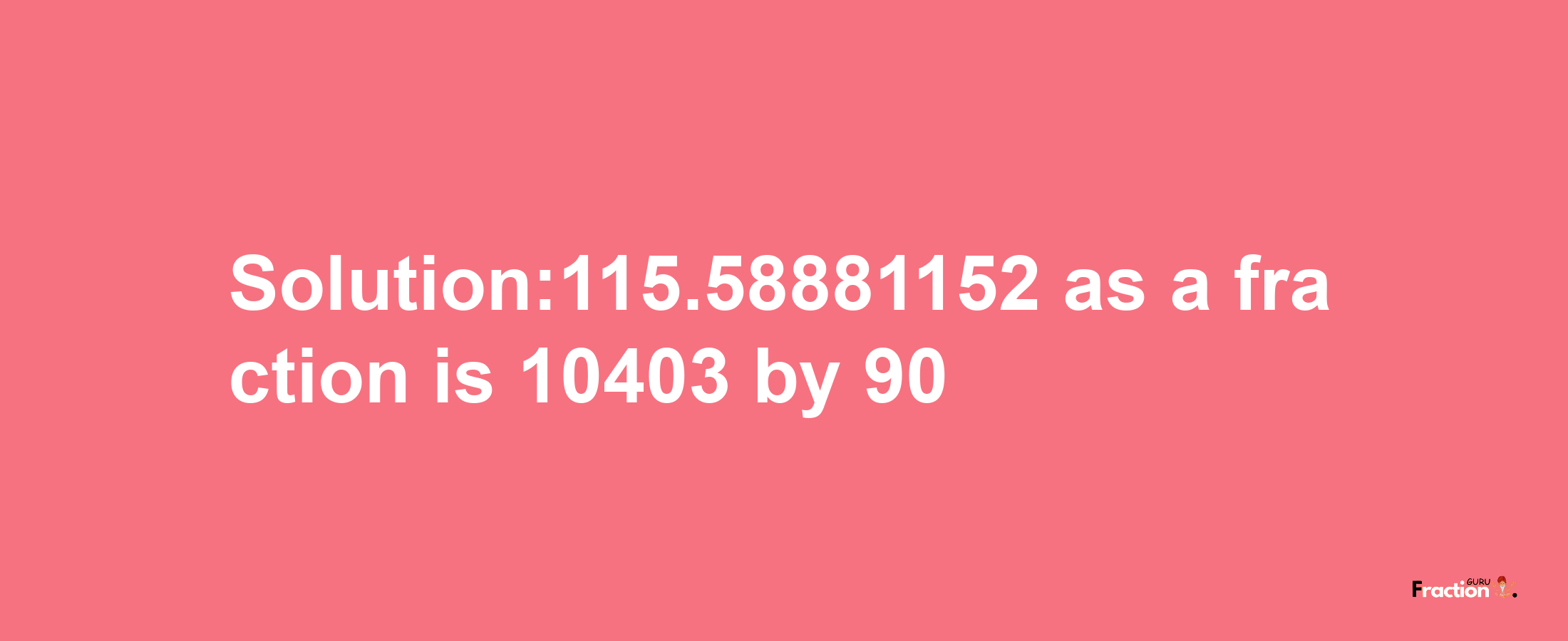 Solution:115.58881152 as a fraction is 10403/90