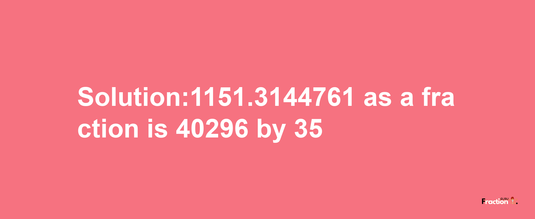 Solution:1151.3144761 as a fraction is 40296/35