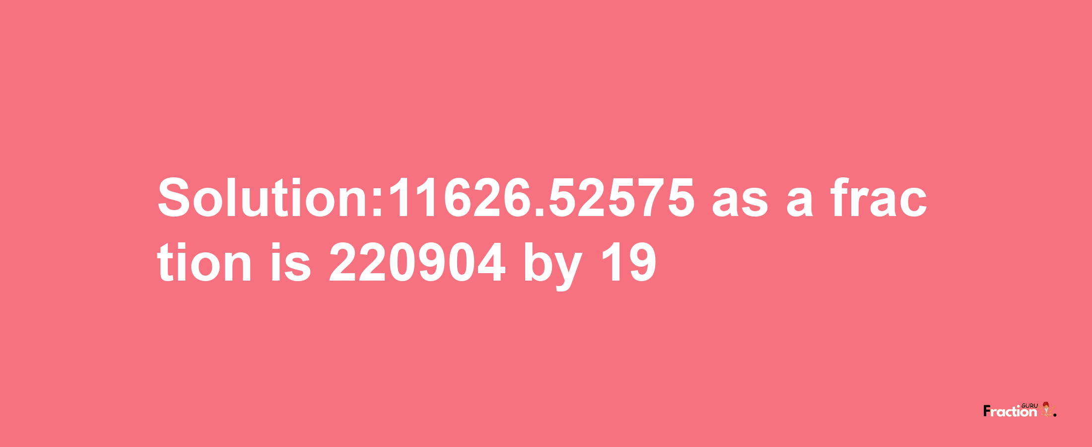 Solution:11626.52575 as a fraction is 220904/19