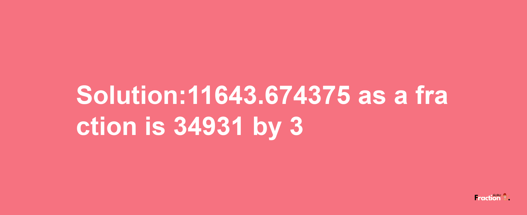 Solution:11643.674375 as a fraction is 34931/3