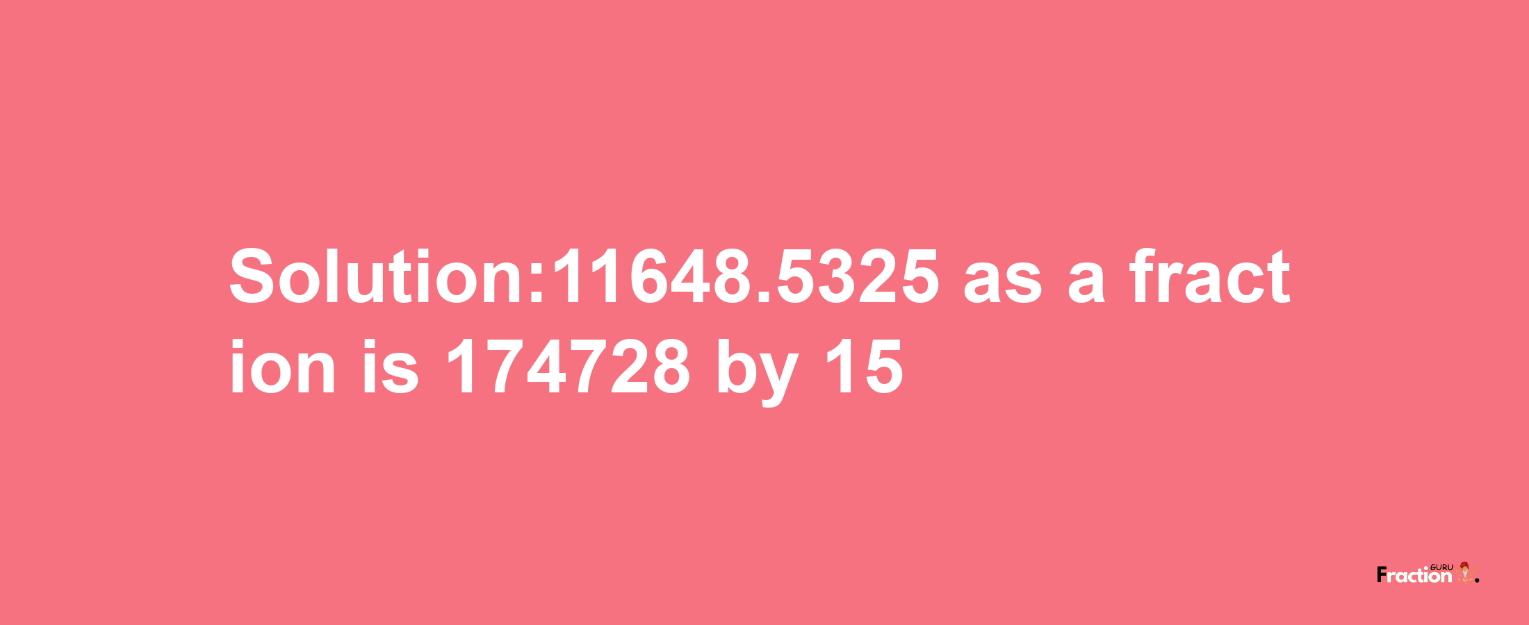 Solution:11648.5325 as a fraction is 174728/15