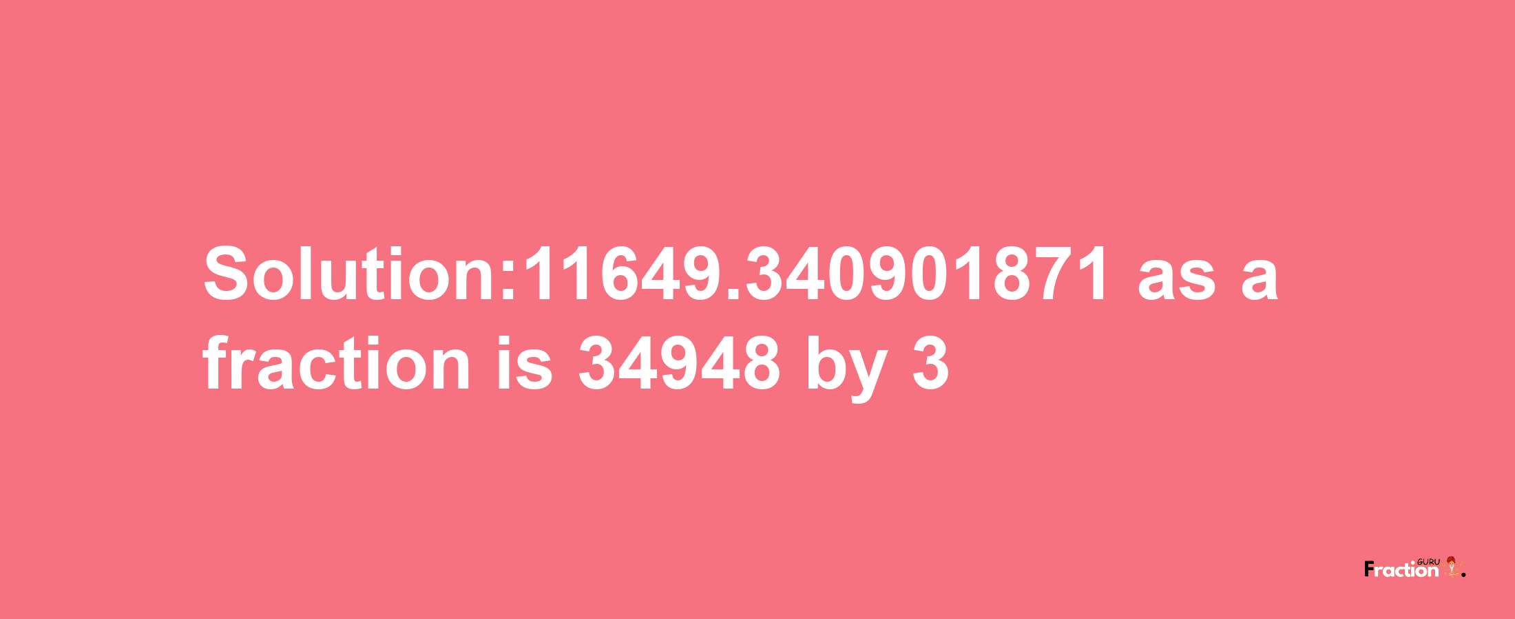 Solution:11649.340901871 as a fraction is 34948/3