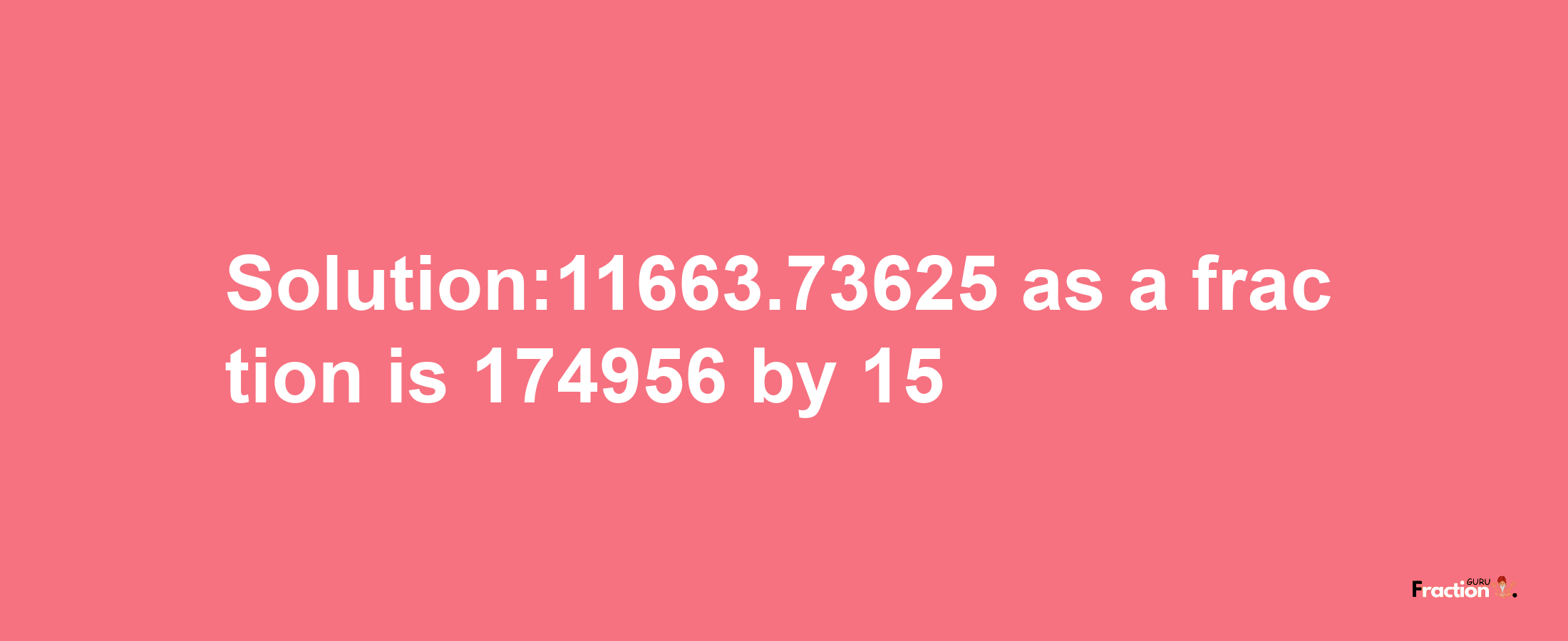 Solution:11663.73625 as a fraction is 174956/15