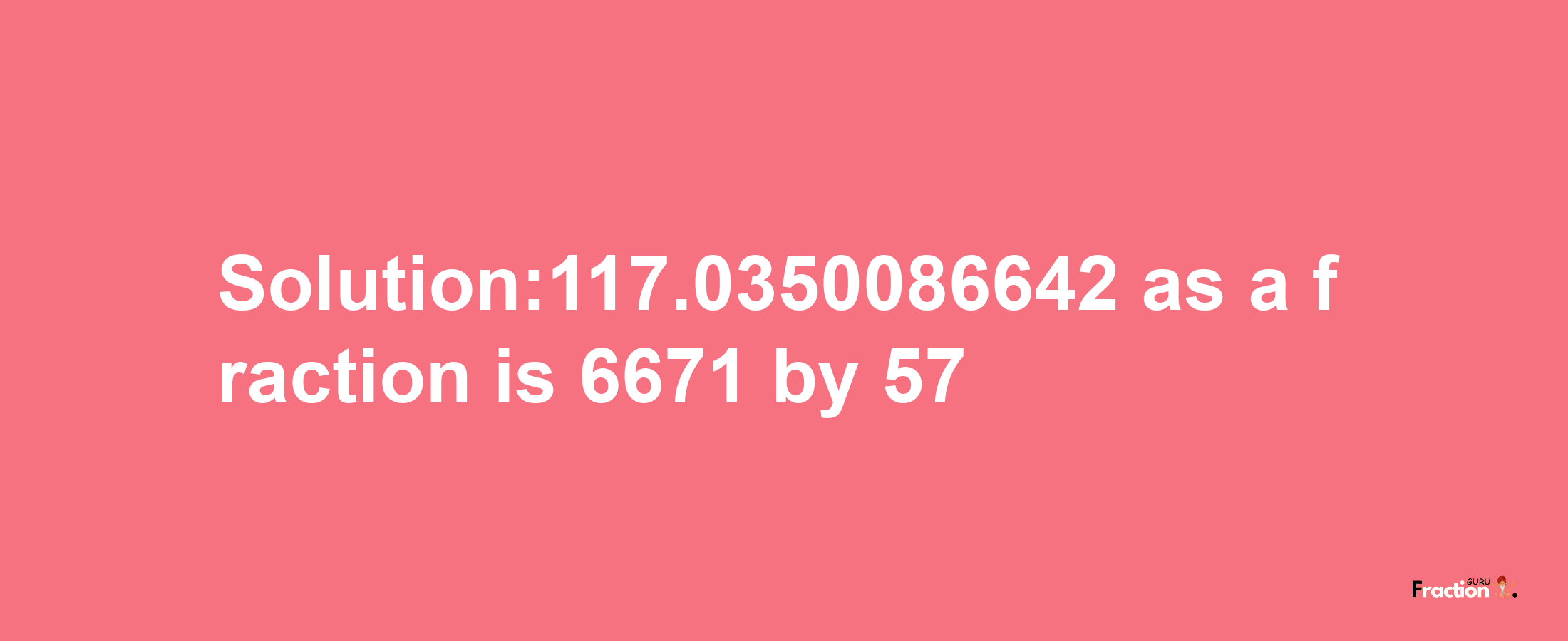 Solution:117.0350086642 as a fraction is 6671/57